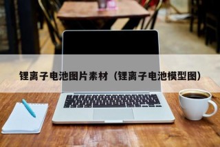 锂离子电池图片素材（锂离子电池模型图）