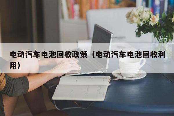 电动汽车电池回收政策（电动汽车电池回收利用）  第1张