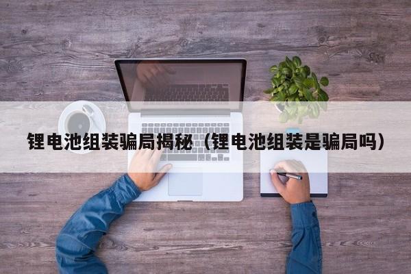 锂电池组装骗局揭秘（锂电池组装是骗局吗）  第1张