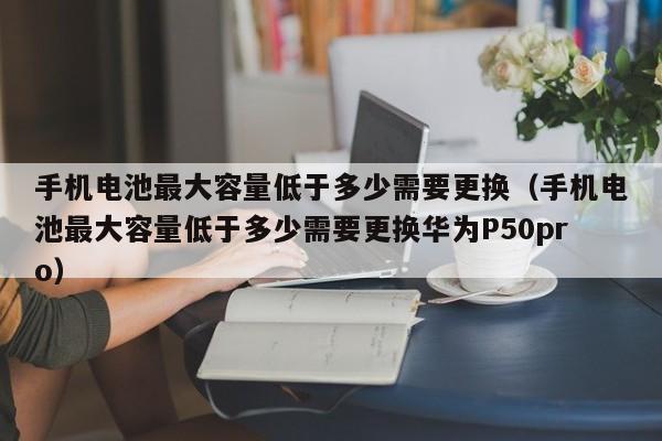 手机电池最大容量低于多少需要更换（手机电池最大容量低于多少需要更换华为P50pro）  第1张