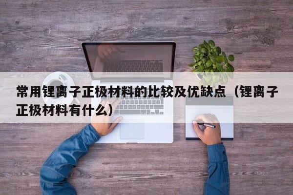 常用锂离子正极材料的比较及优缺点（锂离子正极材料有什么）  第1张