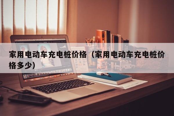 家用电动车充电桩价格（家用电动车充电桩价格多少）  第1张