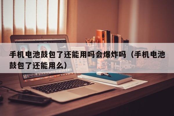 手机电池鼓包了还能用吗会爆炸吗（手机电池鼓包了还能用么）  第1张