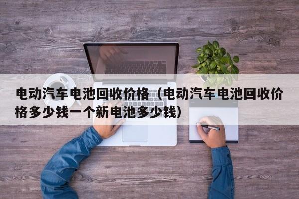 电动汽车电池回收价格（电动汽车电池回收价格多少钱一个新电池多少钱）  第1张