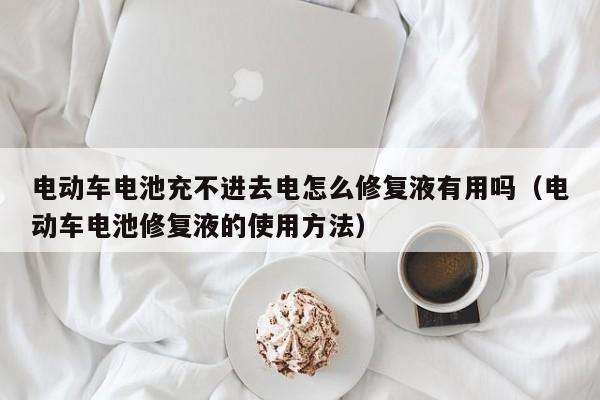 电动车电池充不进去电怎么修复液有用吗（电动车电池修复液的使用方法）  第1张