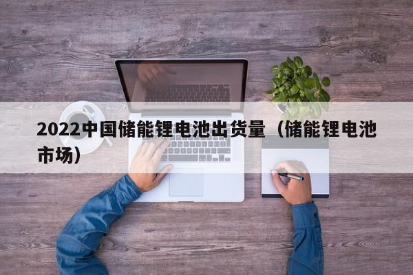 2022中国储能锂电池出货量（储能锂电池市场）  第1张