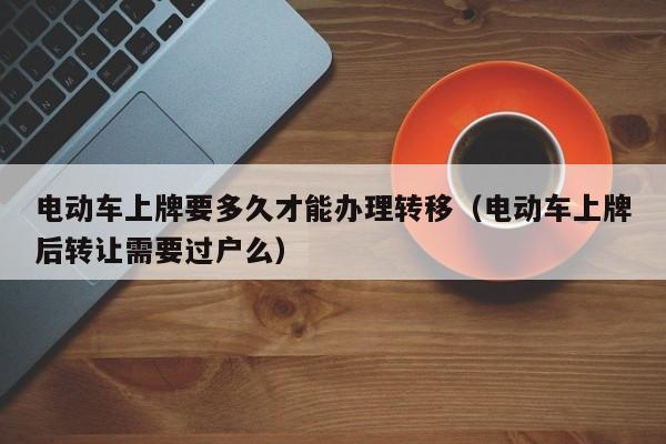 电动车上牌要多久才能办理转移（电动车上牌后转让需要过户么）  第1张