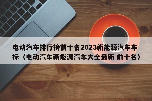 电动汽车排行榜前十名2023新能源汽车车标（电动汽车新能源汽车大全最新 前十名）  第1张
