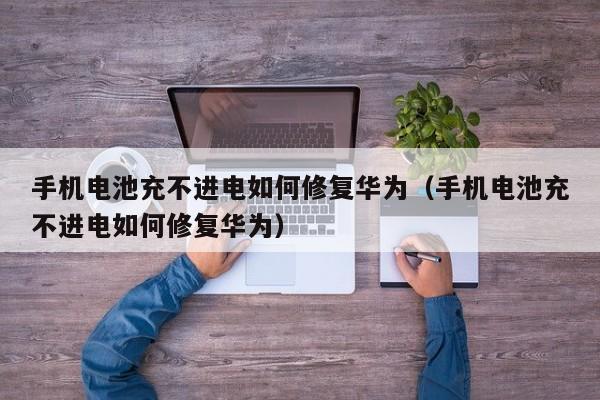 手机电池充不进电如何修复华为（手机电池充不进电如何修复华为）  第1张