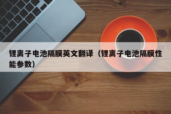 锂离子电池隔膜英文翻译（锂离子电池隔膜性能参数）  第1张