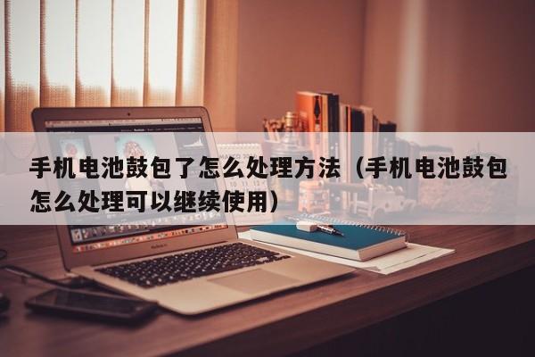手机电池鼓包了怎么处理方法（手机电池鼓包怎么处理可以继续使用）  第1张