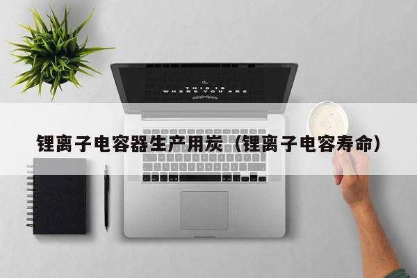 锂离子电容器生产用炭（锂离子电容寿命）  第1张