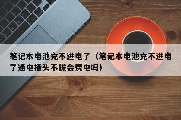 笔记本电池充不进电了（笔记本电池充不进电了通电插头不拔会费电吗）  第1张