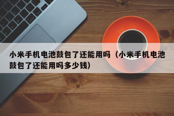 小米手机电池鼓包了还能用吗（小米手机电池鼓包了还能用吗多少钱）  第1张