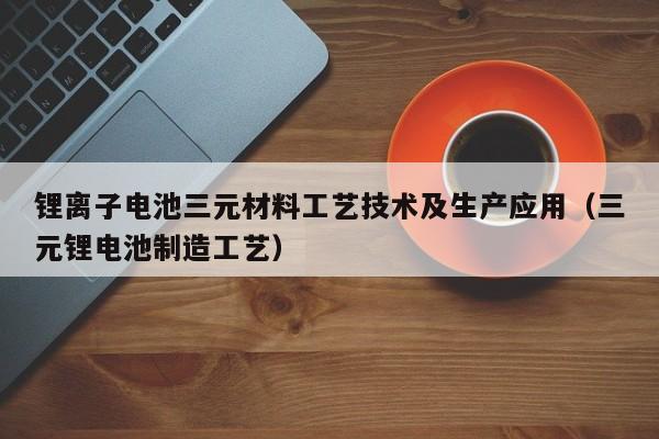 锂离子电池三元材料工艺技术及生产应用（三元锂电池制造工艺）  第1张