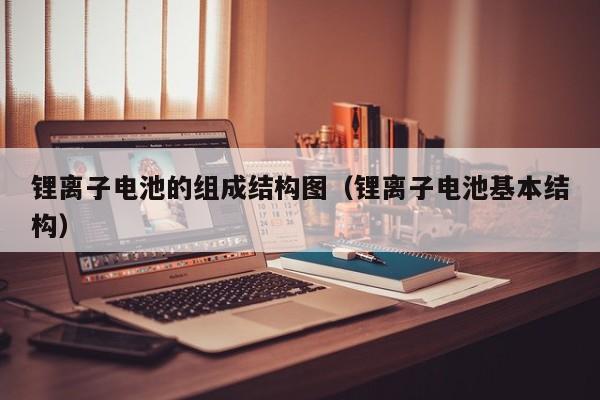 锂离子电池的组成结构图（锂离子电池基本结构）  第1张