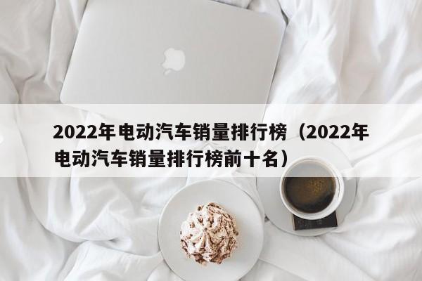 2022年电动汽车销量排行榜（2022年电动汽车销量排行榜前十名）  第1张