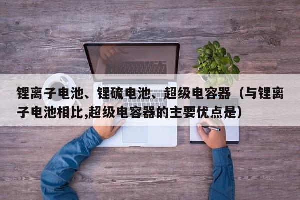 锂离子电池、锂硫电池、超级电容器（与锂离子电池相比,超级电容器的主要优点是）  第1张