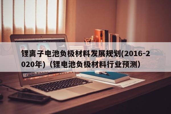 锂离子电池负极材料发展规划(2016-2020年)（锂电池负极材料行业预测）  第1张