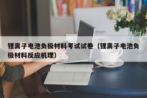 锂离子电池负极材料考试试卷（锂离子电池负极材料反应机理）  第1张