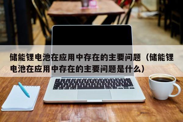 储能锂电池在应用中存在的主要问题（储能锂电池在应用中存在的主要问题是什么）  第1张