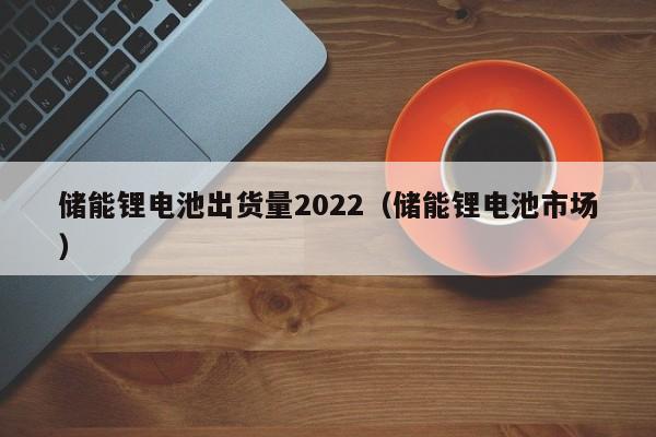 储能锂电池出货量2022（储能锂电池市场）  第1张