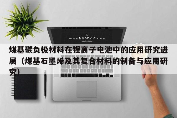 煤基碳负极材料在锂离子电池中的应用研究进展（煤基石墨烯及其复合材料的制备与应用研究）  第1张